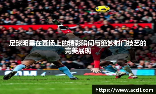 足球明星在赛场上的精彩瞬间与绝妙射门技艺的完美展现